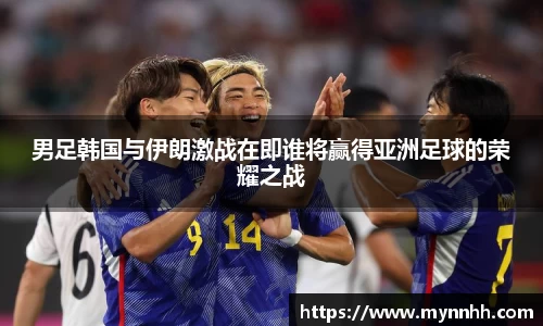 男足韩国与伊朗激战在即谁将赢得亚洲足球的荣耀之战